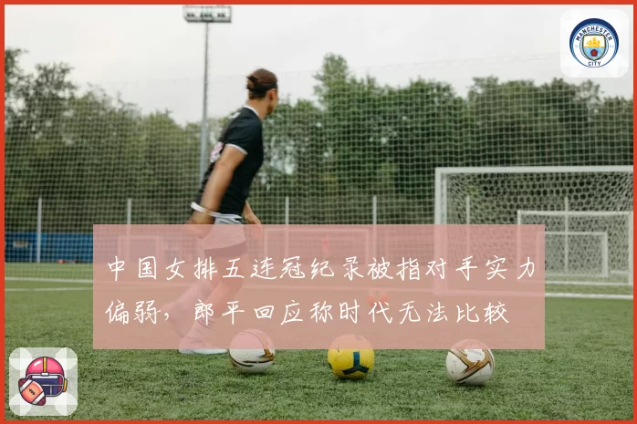 中国女排五连冠纪录被指对手实力偏弱，郎平回应称时代无法比较