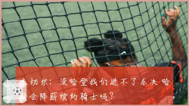 米切尔：没哈登我们进不了东决 哈登会降薪续约骑士吗？