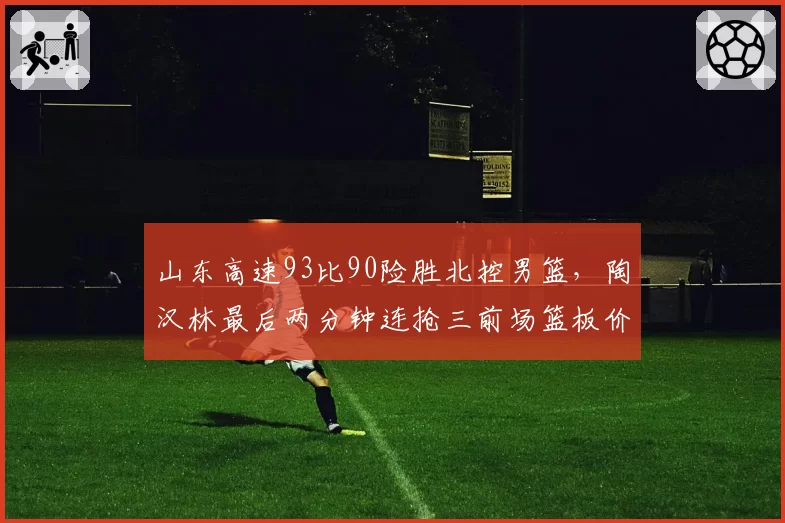 山东高速93比90险胜北控男篮，陶汉林最后两分钟连抢三前场篮板价值几成？