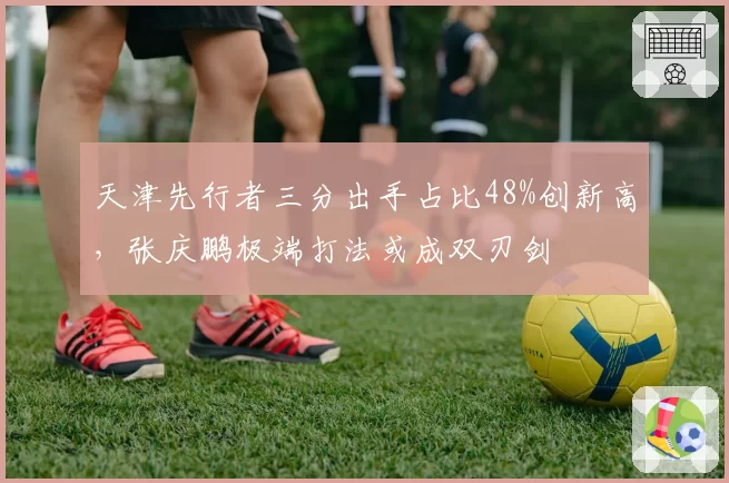 天津先行者三分出手占比48%创新高，张庆鹏极端打法或成双刃剑