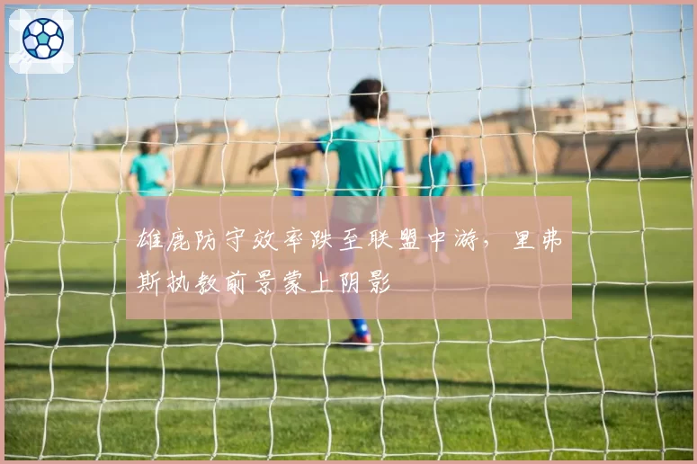 雄鹿防守效率跌至联盟中游,里弗斯执教前景蒙上阴影