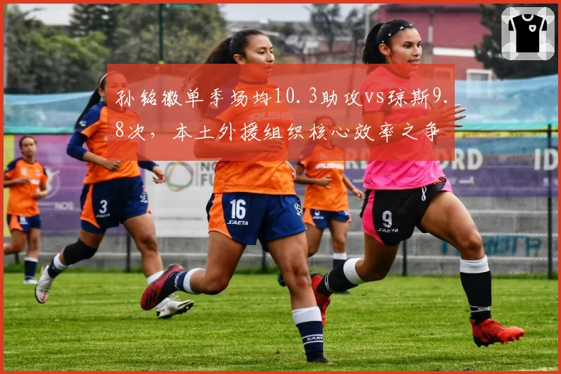 孙铭徽单季场均10.3助攻vs琼斯9.8次,本土外援组织核心效率之争