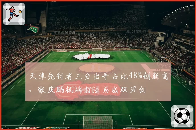 天津先行者三分出手占比48%创新高，张庆鹏极端打法或成双刃剑