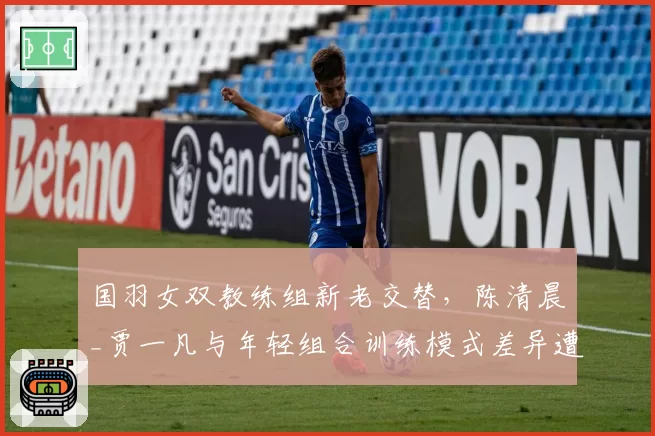 国羽女双教练组新老交替，陈清晨_贾一凡与年轻组合训练模式差异遭质疑