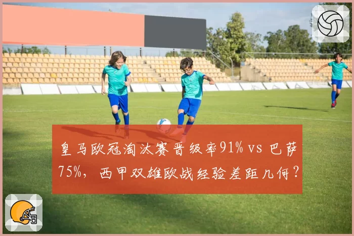 皇马欧冠淘汰赛晋级率91% vs 巴萨75%，西甲双雄欧战经验差距几何？
