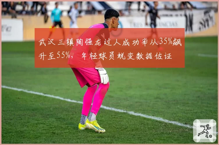 武汉三镇陶强龙过人成功率从35%飙升至55%，年轻球员蜕变数据佐证