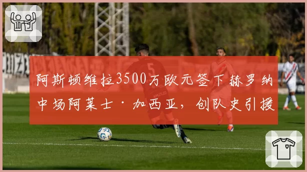 阿斯顿维拉3500万欧元签下赫罗纳中场阿莱士·加西亚，创队史引援纪录