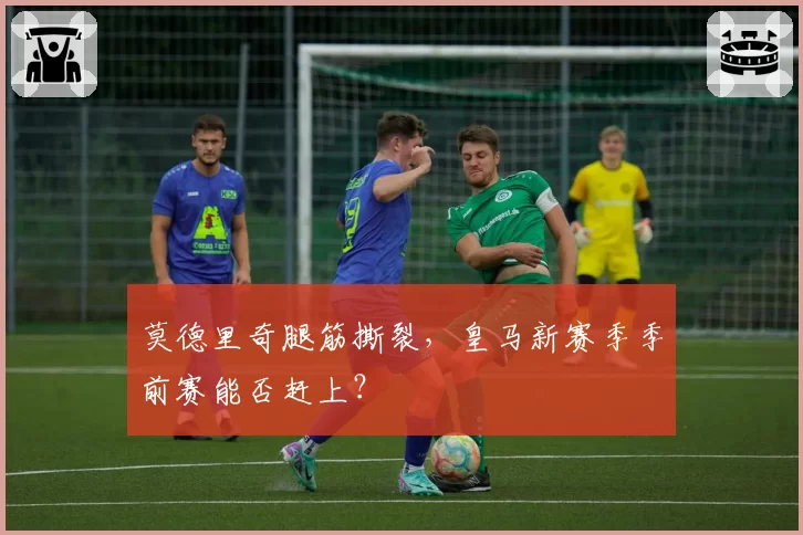 莫德里奇腿筋撕裂,皇马新赛季季前赛能否赶上?